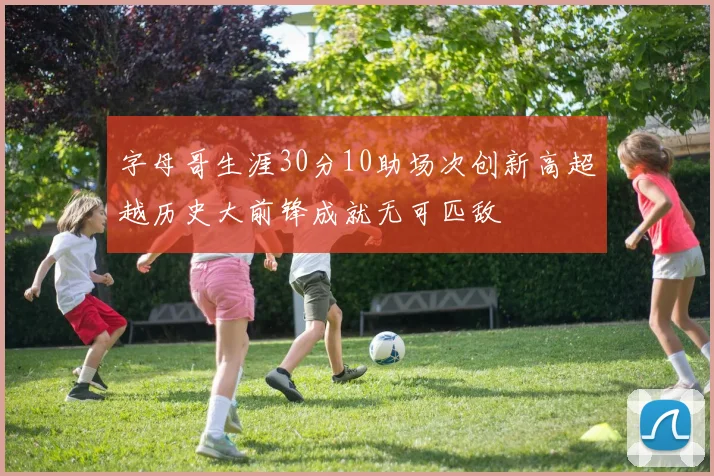 字母哥生涯30分10助场次创新高超越历史大前锋成就无可匹敌