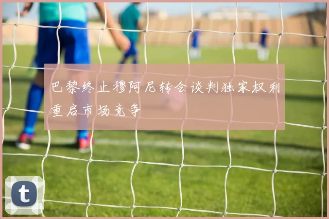 巴黎终止穆阿尼转会谈判独家权利重启市场竞争