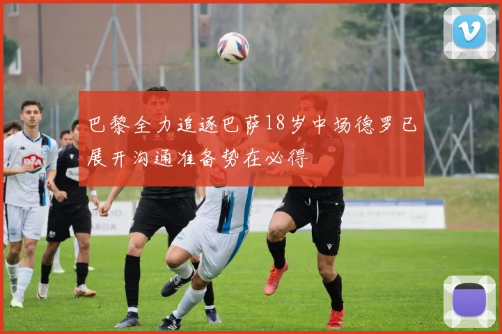 巴黎全力追逐巴萨18岁中场德罗已展开沟通准备势在必得