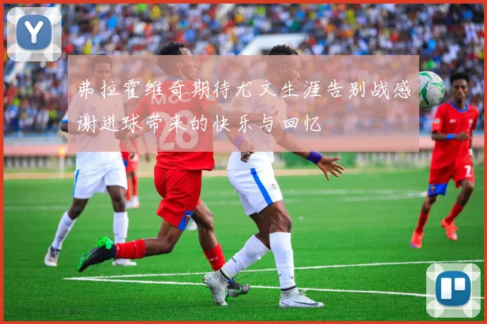 弗拉霍维奇期待尤文生涯告别战感谢进球带来的快乐与回忆