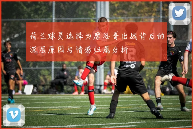 荷兰球员选择为摩洛哥出战背后的深层原因与情感归属分析
