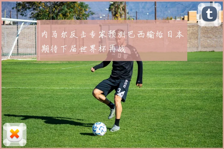 内马尔反击专家预测巴西输给日本期待下届世界杯再战