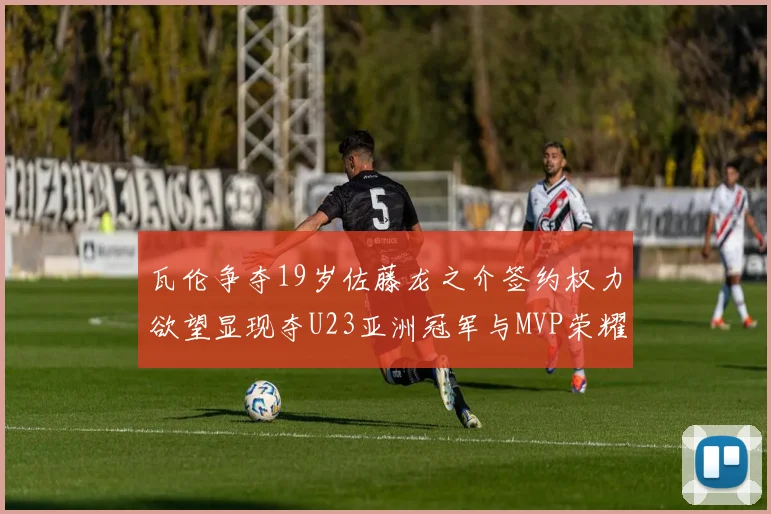 瓦伦争夺19岁佐藤龙之介签约权力欲望显现夺U23亚洲冠军与MVP荣耀