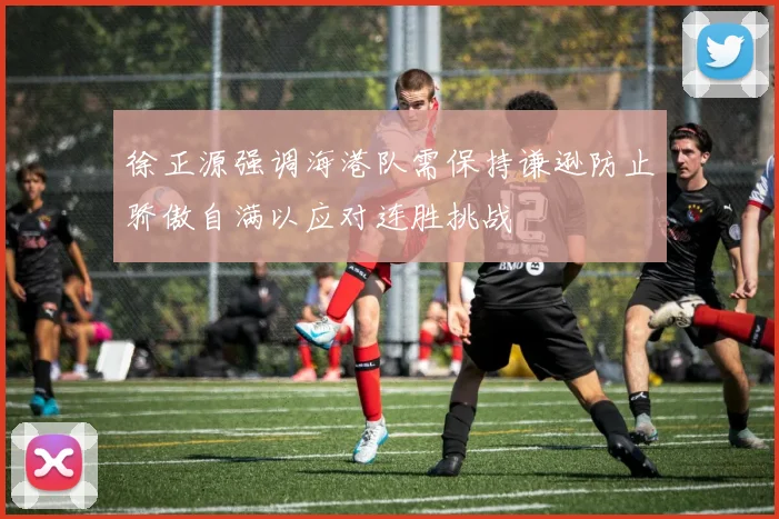 徐正源强调海港队需保持谦逊防止骄傲自满以应对连胜挑战
