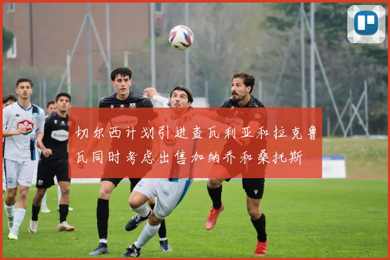 切尔西计划引进查瓦利亚和拉克鲁瓦同时考虑出售加纳乔和桑托斯