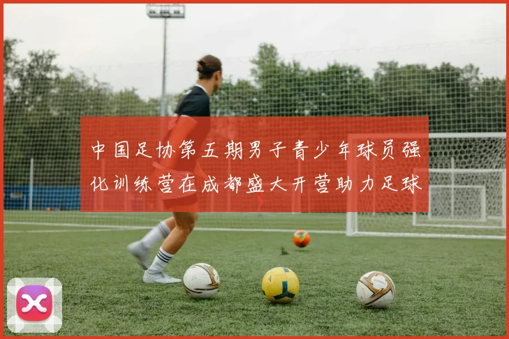 中国足协第五期男子青少年球员强化训练营在成都盛大开营助力足球未来发展