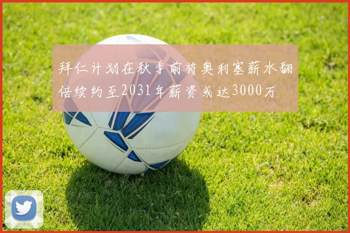 拜仁计划在秋季前将奥利塞薪水翻倍续约至2031年薪资或达3000万