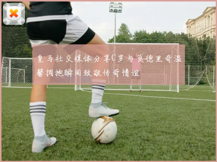 皇马社交媒体分享C罗与莫德里奇温馨拥抱瞬间致敬传奇情谊