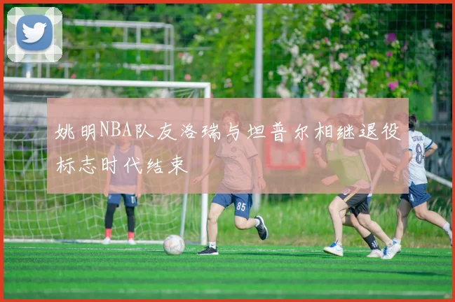 姚明NBA队友洛瑞与坦普尔相继退役标志时代结束