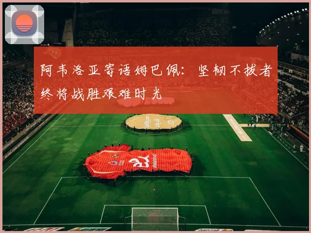阿韦洛亚寄语姆巴佩：坚韧不拔者终将战胜艰难时光