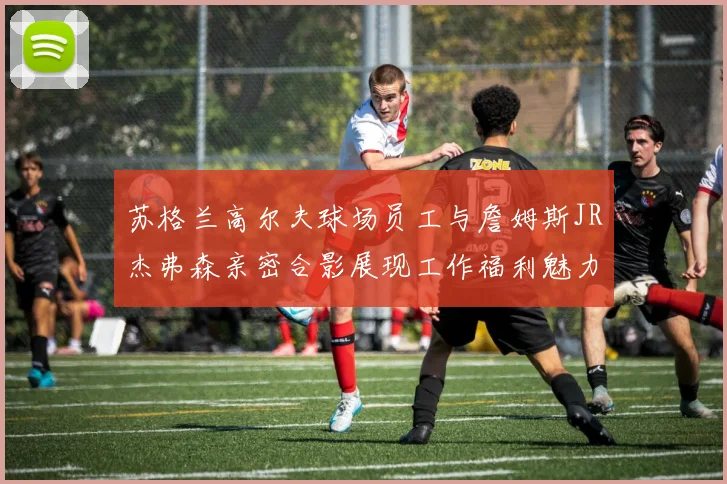 苏格兰高尔夫球场员工与詹姆斯JR杰弗森亲密合影展现工作福利魅力
