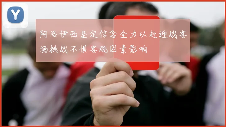 阿洛伊西坚定信念全力以赴迎战客场挑战不惧客观因素影响