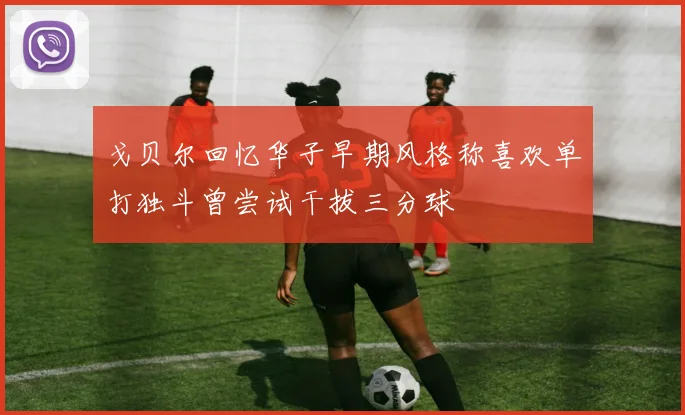 戈贝尔回忆华子早期风格称喜欢单打独斗曾尝试干拔三分球