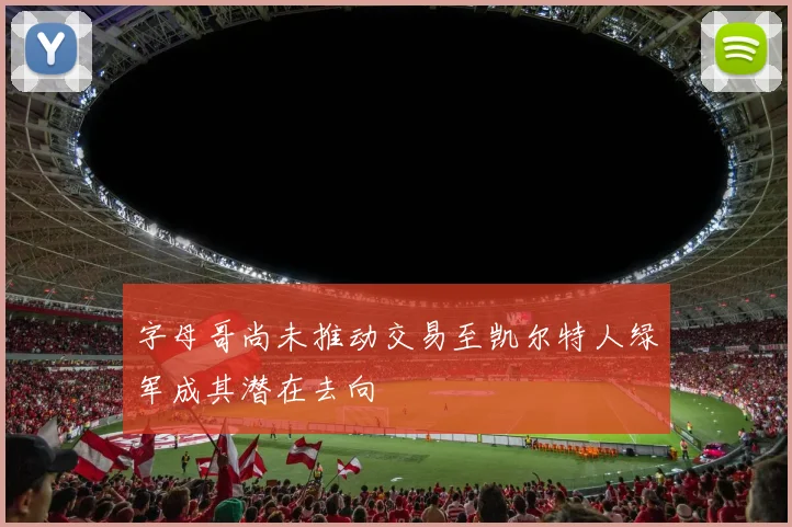 字母哥尚未推动交易至凯尔特人绿军成其潜在去向