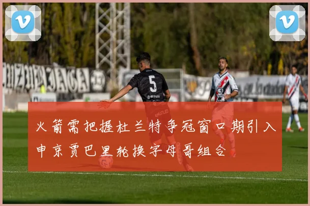 火箭需把握杜兰特争冠窗口期引入申京贾巴里轮换字母哥组合