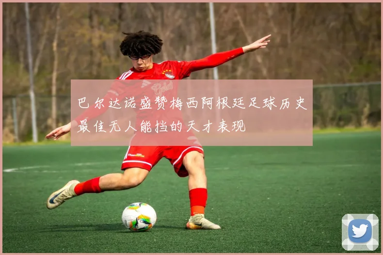 巴尔达诺盛赞梅西阿根廷足球历史最佳无人能挡的天才表现
