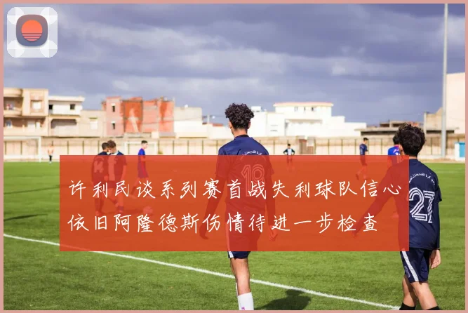 许利民谈系列赛首战失利球队信心依旧阿隆德斯伤情待进一步检查