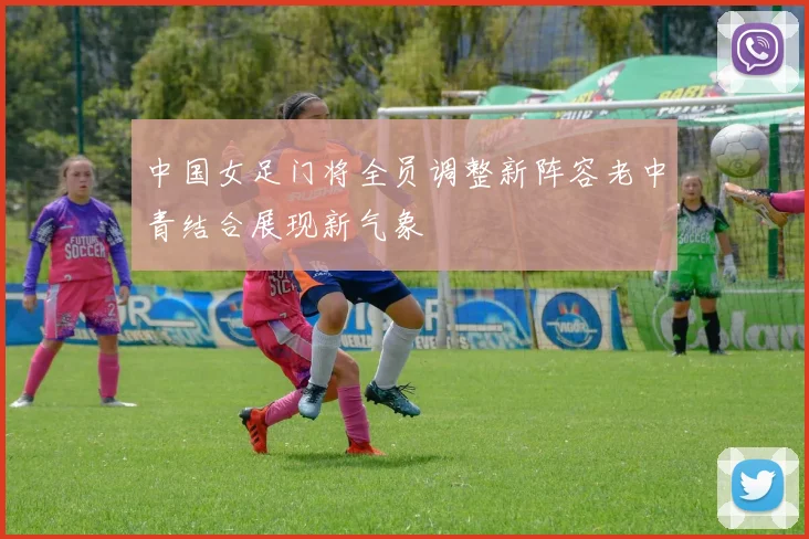中国女足门将全员调整新阵容老中青结合展现新气象