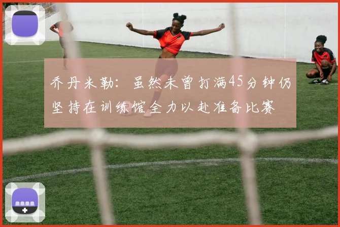 乔丹米勒：虽然未曾打满45分钟仍坚持在训练馆全力以赴准备比赛
