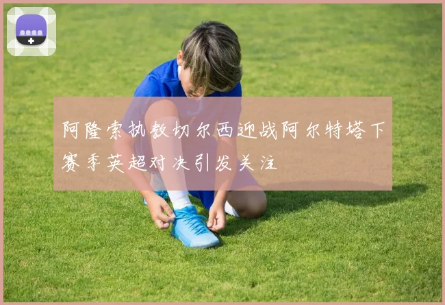 阿隆索执教切尔西迎战阿尔特塔下赛季英超对决引发关注