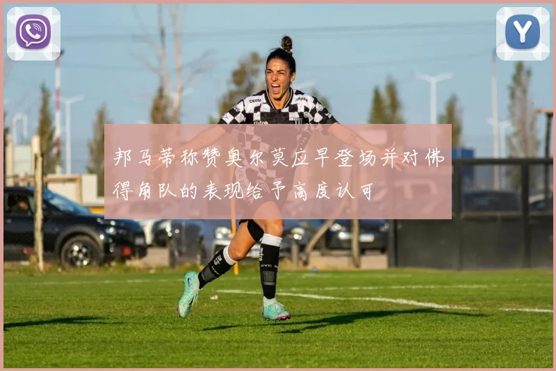 邦马蒂称赞奥尔莫应早登场并对佛得角队的表现给予高度认可