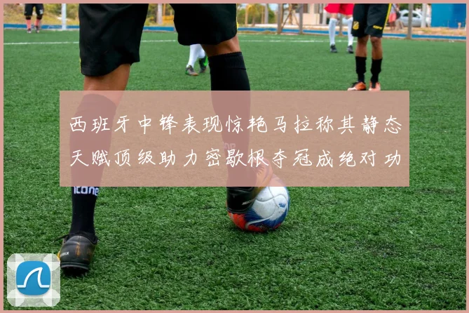 西班牙中锋表现惊艳马拉称其静态天赋顶级助力密歇根夺冠成绝对功臣
