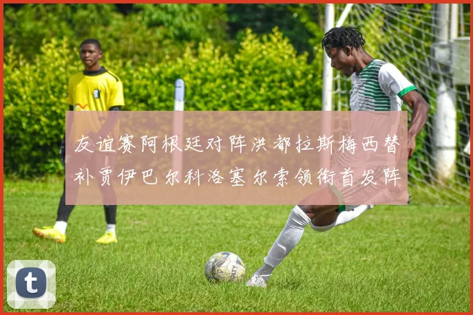 友谊赛阿根廷对阵洪都拉斯梅西替补贾伊巴尔科洛塞尔索领衔首发阵容