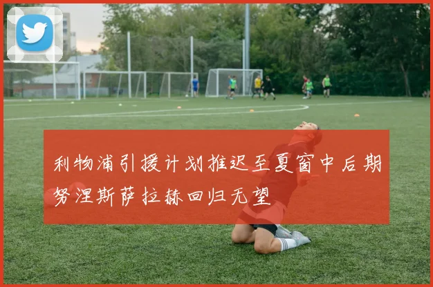 利物浦引援计划推迟至夏窗中后期努涅斯萨拉赫回归无望