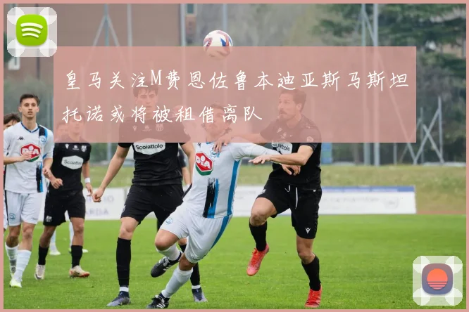 皇马关注M费恩佐鲁本迪亚斯马斯坦托诺或将被租借离队