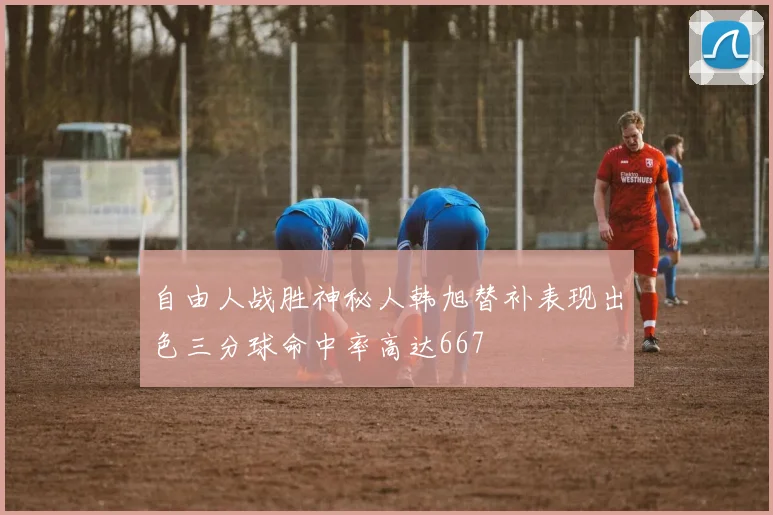 自由人战胜神秘人韩旭替补表现出色三分球命中率高达667