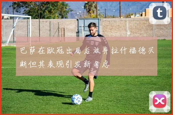 巴萨在欧冠出局后放弃拉什福德买断但其表现引发新考虑
