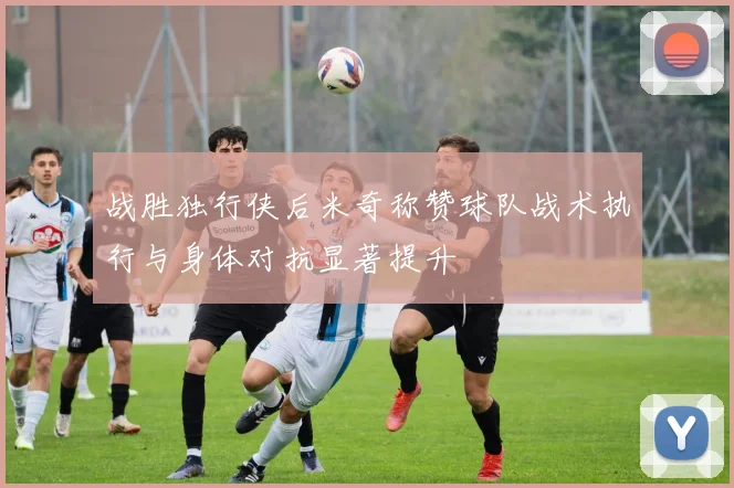 战胜独行侠后米奇称赞球队战术执行与身体对抗显著提升