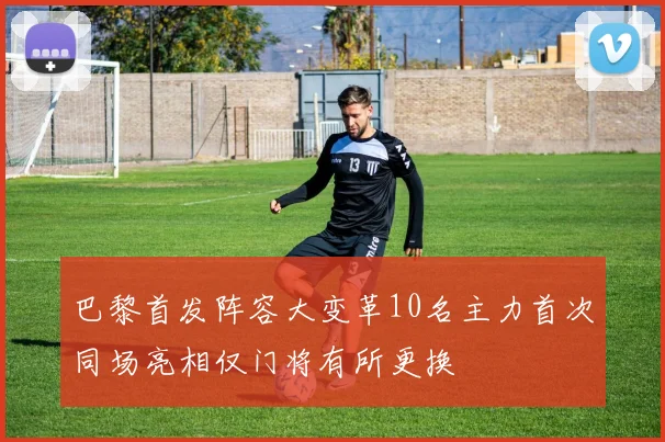 巴黎首发阵容大变革10名主力首次同场亮相仅门将有所更换