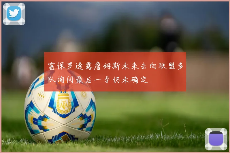 富保罗透露詹姆斯未来去向联盟多队询问最后一季仍未确定