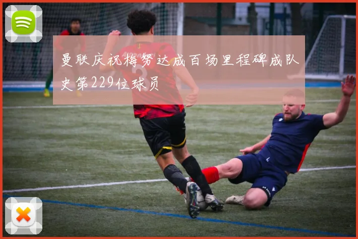 曼联庆祝梅努达成百场里程碑成队史第229位球员